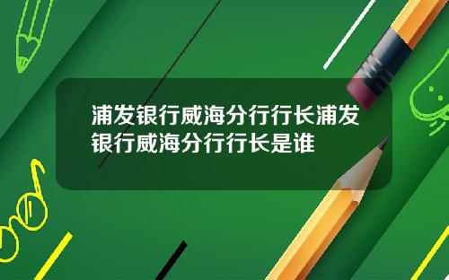 浦发银行威海分行行长浦发银行威海分行行长是谁