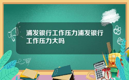 浦发银行工作压力浦发银行工作压力大吗