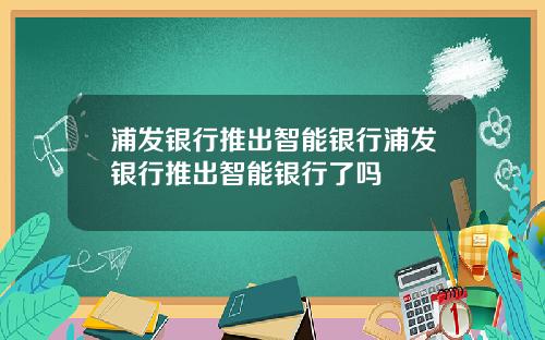浦发银行推出智能银行浦发银行推出智能银行了吗