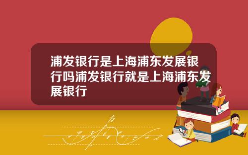 浦发银行是上海浦东发展银行吗浦发银行就是上海浦东发展银行