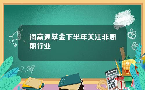 海富通基金下半年关注非周期行业