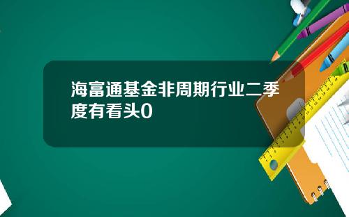 海富通基金非周期行业二季度有看头0