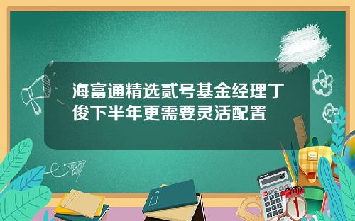 海富通精选贰号基金经理丁俊下半年更需要灵活配置