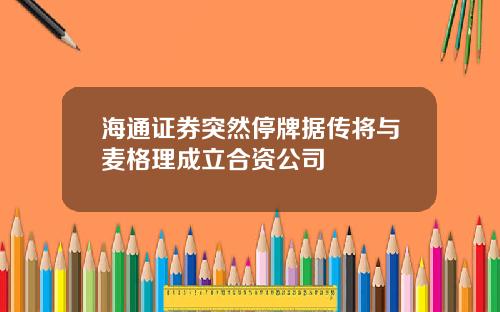 海通证券突然停牌据传将与麦格理成立合资公司