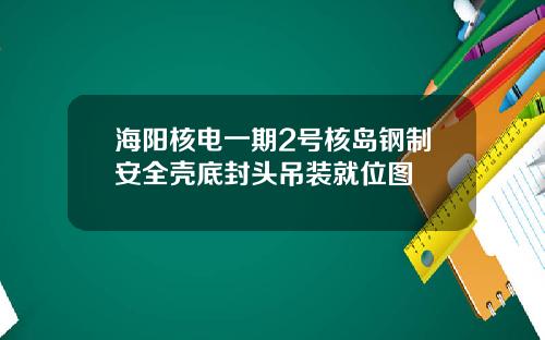 海阳核电一期2号核岛钢制安全壳底封头吊装就位图