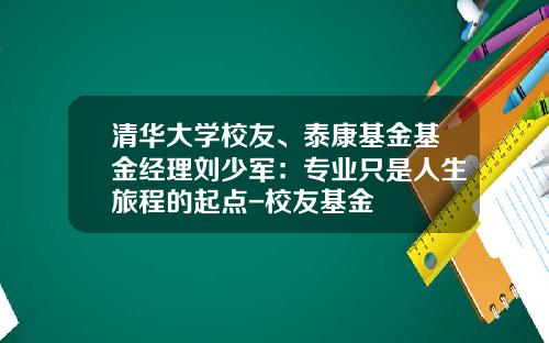 清华大学校友、泰康基金基金经理刘少军：专业只是人生旅程的起点-校友基金
