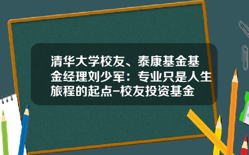 清华大学校友、泰康基金基金经理刘少军：专业只是人生旅程的起点-校友投资基金