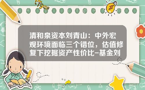 清和泉资本刘青山：中外宏观环境面临三个错位，估值修复下挖掘资产性价比-基金刘青山
