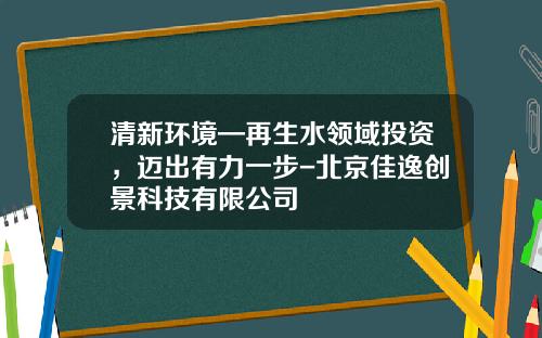 清新环境—再生水领域投资，迈出有力一步-北京佳逸创景科技有限公司