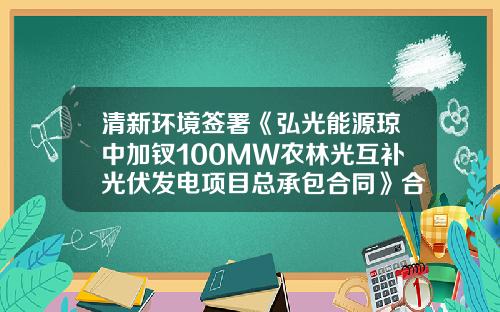 清新环境签署《弘光能源琼中加钗100MW农林光互补光伏发电项目总承包合同》合同价6.48亿-100MW光伏发电占地租金多少