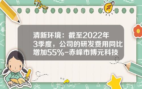清新环境：截至2022年3季度，公司的研发费用同比增加55%-赤峰市博元科技有限公司电话