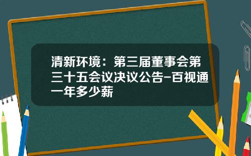 清新环境：第三届董事会第三十五会议决议公告-百视通一年多少薪