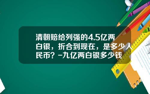 清朝赔给列强的4.5亿两白银，折合到现在，是多少人民币？-九亿两白银多少钱