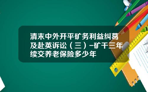清末中外开平矿务利益纠葛及赴英诉讼（三）-矿干三年续交养老保险多少年
