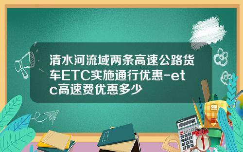 清水河流域两条高速公路货车ETC实施通行优惠-etc高速费优惠多少