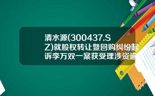 清水源(300437.SZ)就股权转让暨回购纠纷起诉李万双一案获受理涉资逾9000万元-济源清水源公司股票