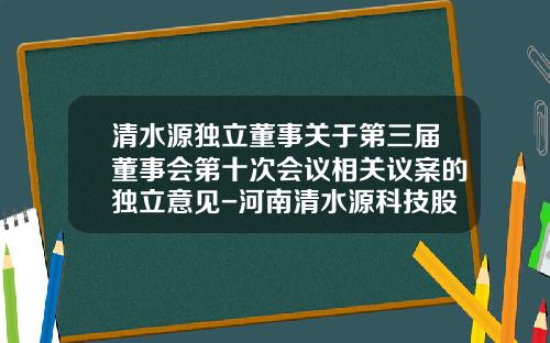 清水源独立董事关于第三届董事会第十次会议相关议案的独立意见-河南清水源科技股份有限公司股东