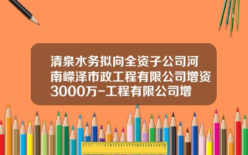 清泉水务拟向全资子公司河南嵘泽市政工程有限公司增资3000万-工程有限公司增资
