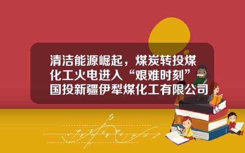 清洁能源崛起，煤炭转投煤化工火电进入“艰难时刻”-国投新疆伊犁煤化工有限公司电话