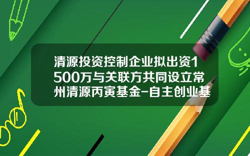 清源投资控制企业拟出资1500万与关联方共同设立常州清源丙寅基金-自主创业基金
