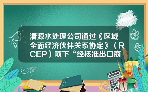 清源水处理公司通过《区域全面经济伙伴关系协定》（RCEP）项下“经核准出口商”认定-济源清水源公司股票