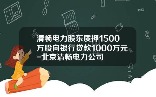 清畅电力股东质押1500万股向银行贷款1000万元-北京清畅电力公司