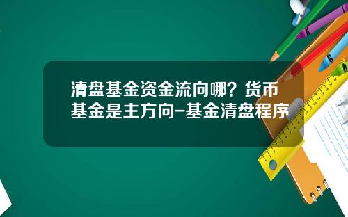 清盘基金资金流向哪？货币基金是主方向-基金清盘程序
