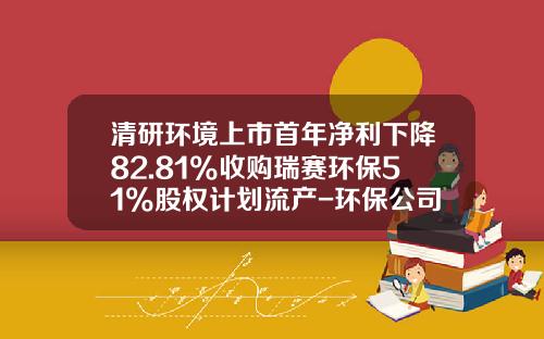 清研环境上市首年净利下降82.81%收购瑞赛环保51%股权计划流产-环保公司战略发展规划