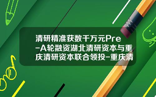 清研精准获数千万元Pre-A轮融资湖北清研资本与重庆清研资本联合领投-重庆清研基金