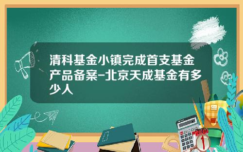 清科基金小镇完成首支基金产品备案-北京天成基金有多少人