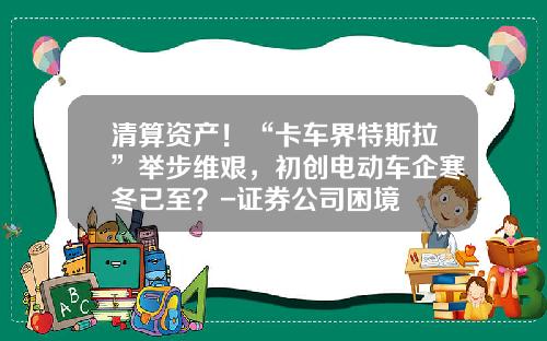 清算资产！“卡车界特斯拉”举步维艰，初创电动车企寒冬已至？-证券公司困境