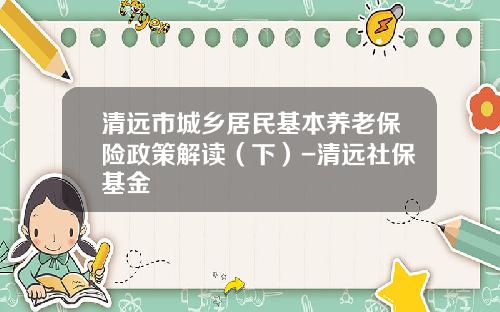 清远市城乡居民基本养老保险政策解读（下）-清远社保基金