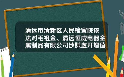 清远市清新区人民检察院依法对毛祖金、清远恒威电器金属制品有限公司涉嫌虚开增值税专用发票罪一案提起公诉-实用电器金属制品厂有限公司