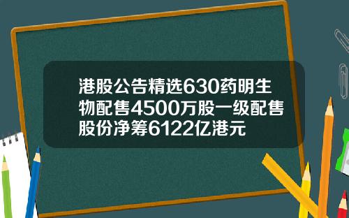 港股公告精选630药明生物配售4500万股一级配售股份净筹6122亿港元