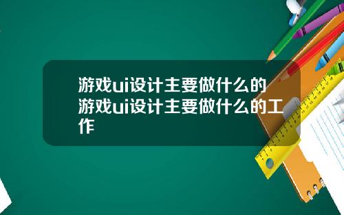 游戏ui设计主要做什么的游戏ui设计主要做什么的工作