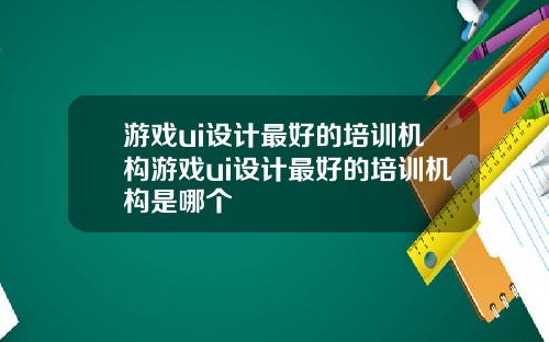 游戏ui设计最好的培训机构游戏ui设计最好的培训机构是哪个