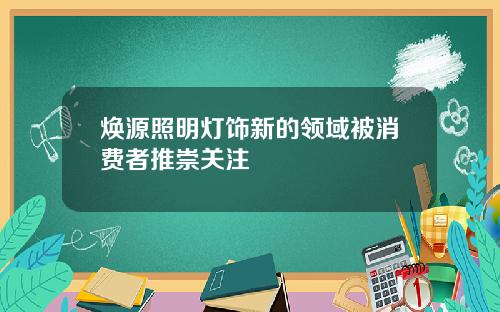 焕源照明灯饰新的领域被消费者推崇关注