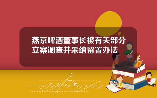 燕京啤酒董事长被有关部分立案调查并采纳留置办法