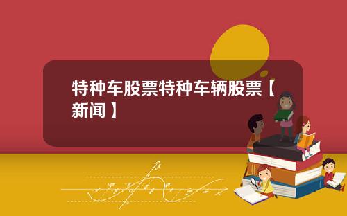 特种车股票特种车辆股票【新闻】