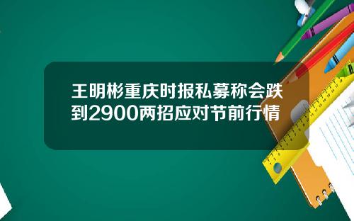 王明彬重庆时报私募称会跌到2900两招应对节前行情