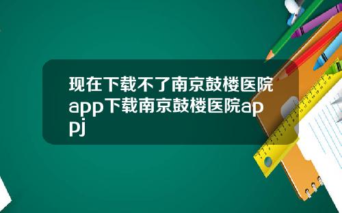 现在下载不了南京鼓楼医院app下载南京鼓楼医院appj