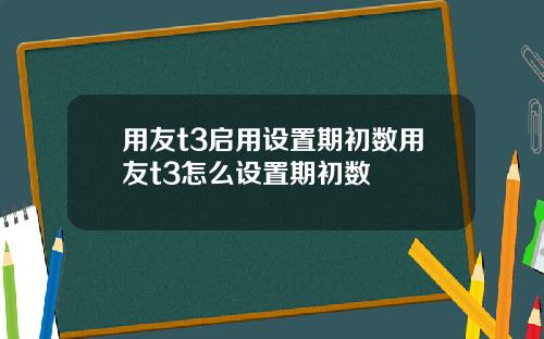 用友t3启用设置期初数用友t3怎么设置期初数