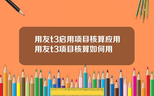 用友t3启用项目核算应用用友t3项目核算如何用