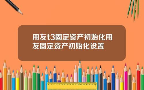 用友t3固定资产初始化用友固定资产初始化设置