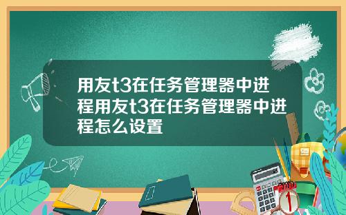 用友t3在任务管理器中进程用友t3在任务管理器中进程怎么设置