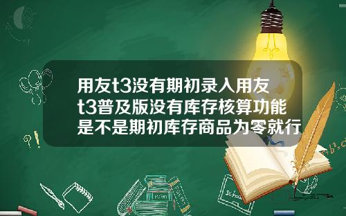 用友t3没有期初录入用友t3普及版没有库存核算功能是不是期初库存商品为零就行了