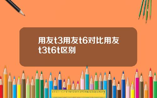用友t3用友t6对比用友t3t6t区别