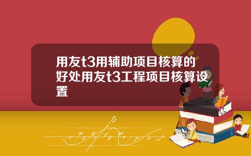用友t3用辅助项目核算的好处用友t3工程项目核算设置