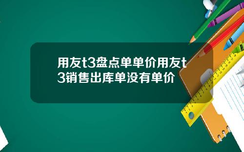 用友t3盘点单单价用友t3销售出库单没有单价
