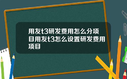 用友t3研发费用怎么分项目用友t3怎么设置研发费用项目